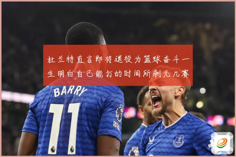 杜兰特直言即将退役为篮球奋斗一生明白自己能打的时间所剩无几赛场复盘