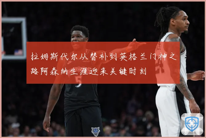 拉姆斯代尔从替补到英格兰门神之路阿森纳生涯迎来关键时刻