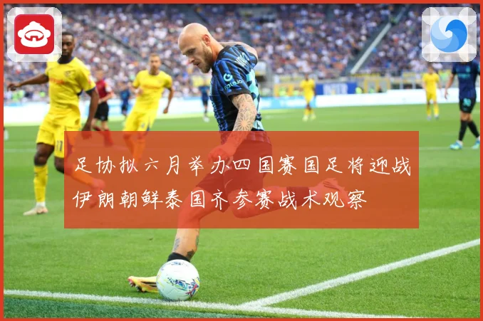足协拟六月举办四国赛国足将迎战伊朗朝鲜泰国齐参赛战术观察