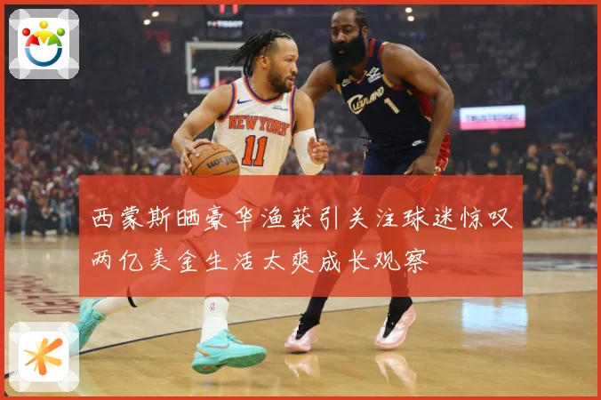 西蒙斯晒豪华渔获引关注球迷惊叹两亿美金生活太爽成长观察