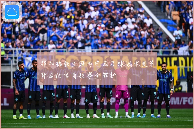 邓加执教生涯与巴西足球战术变革背后的传奇故事全解析