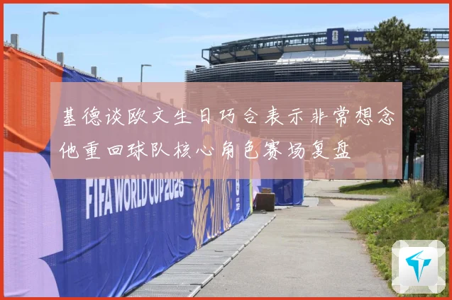 基德谈欧文生日巧合表示非常想念他重回球队核心角色赛场复盘