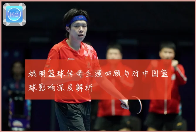 姚明篮球传奇生涯回顾与对中国篮球影响深度解析