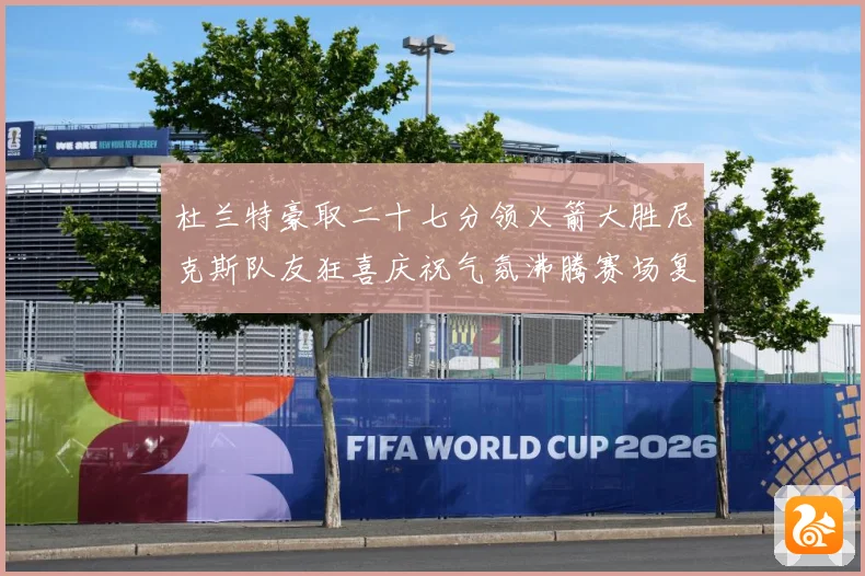 杜兰特豪取二十七分领火箭大胜尼克斯队友狂喜庆祝气氛沸腾赛场复盘