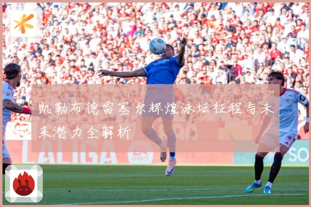 凯勒布德雷塞尔辉煌泳坛征程与未来潜力全解析