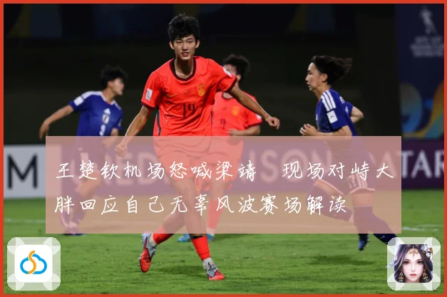 王楚钦机场怒喊梁靖崑现场对峙大胖回应自己无辜风波赛场解读