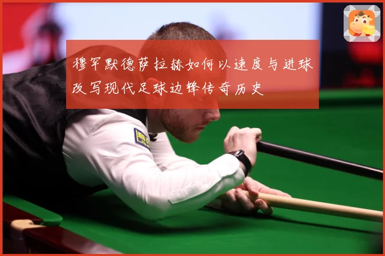 穆罕默德萨拉赫如何以速度与进球改写现代足球边锋传奇历史