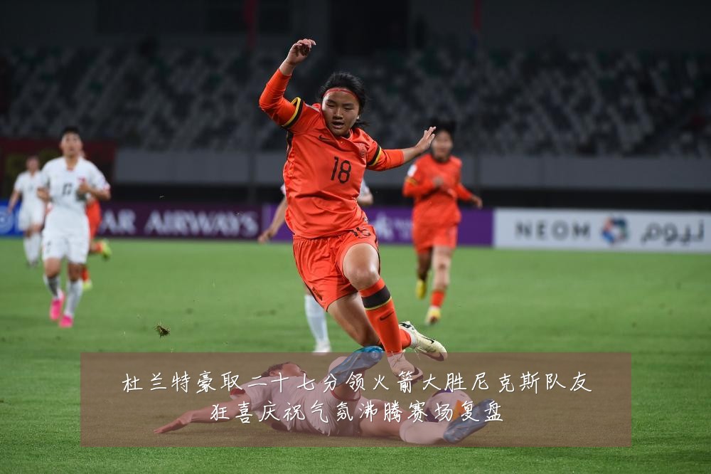 杜兰特豪取二十七分领火箭大胜尼克斯队友狂喜庆祝气氛沸腾赛场复盘
